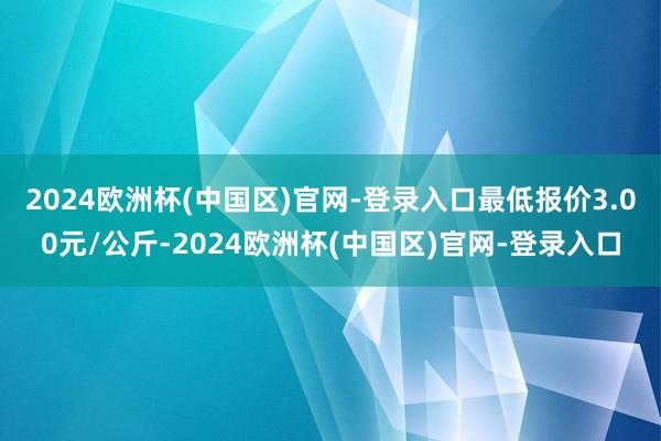 2024欧洲杯(中国区)官网-登录入口最低报价3.00元/公斤-2024欧洲杯(中国区)官网-登录入口