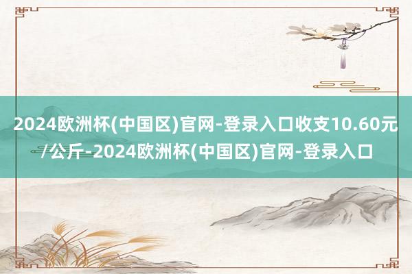 2024欧洲杯(中国区)官网-登录入口收支10.60元/公斤-2024欧洲杯(中国区)官网-登录入口