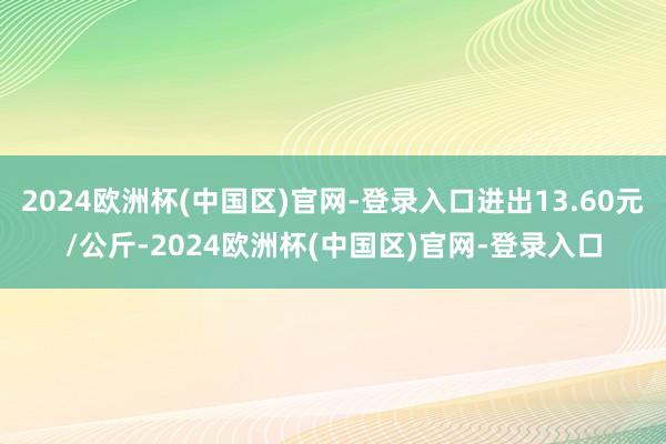 2024欧洲杯(中国区)官网-登录入口进出13.60元/公斤-2024欧洲杯(中国区)官网-登录入口