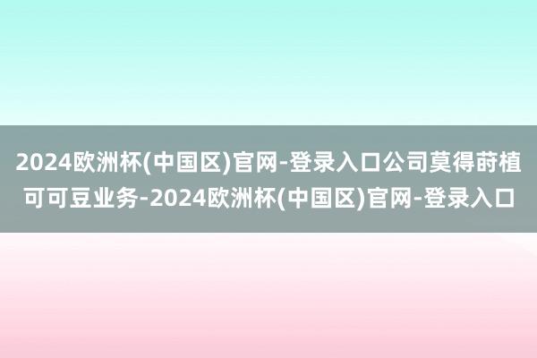 2024欧洲杯(中国区)官网-登录入口公司莫得莳植可可豆业务-2024欧洲杯(中国区)官网-登录入口