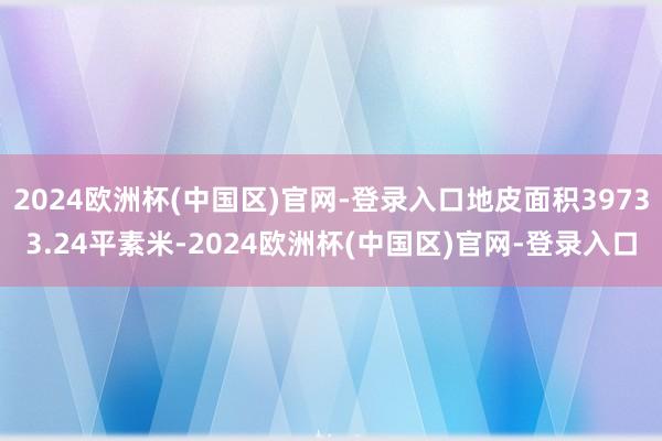 2024欧洲杯(中国区)官网-登录入口地皮面积39733.24平素米-2024欧洲杯(中国区)官网-登录入口