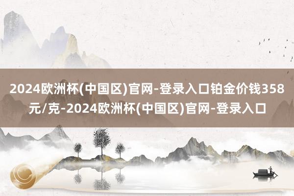 2024欧洲杯(中国区)官网-登录入口铂金价钱358元/克-2024欧洲杯(中国区)官网-登录入口