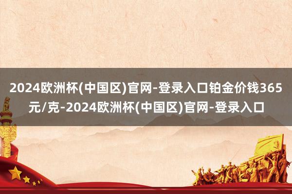 2024欧洲杯(中国区)官网-登录入口铂金价钱365元/克-2024欧洲杯(中国区)官网-登录入口