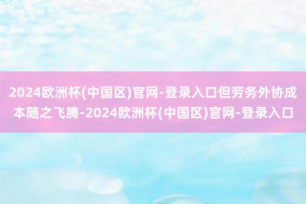 2024欧洲杯(中国区)官网-登录入口但劳务外协成本随之飞腾-2024欧洲杯(中国区)官网-登录入口