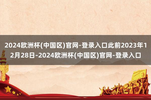 2024欧洲杯(中国区)官网-登录入口此前2023年12月28日-2024欧洲杯(中国区)官网-登录入口