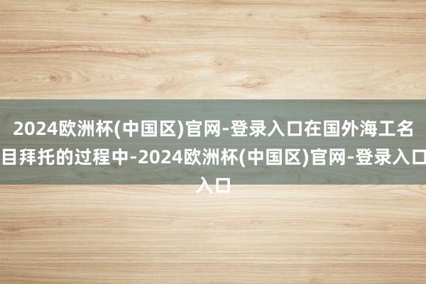 2024欧洲杯(中国区)官网-登录入口在国外海工名目拜托的过程中-2024欧洲杯(中国区)官网-登录入口