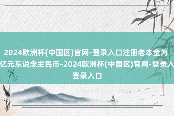 2024欧洲杯(中国区)官网-登录入口注册老本金为 2 亿元东说念主民币-2024欧洲杯(中国区)官网-登录入口