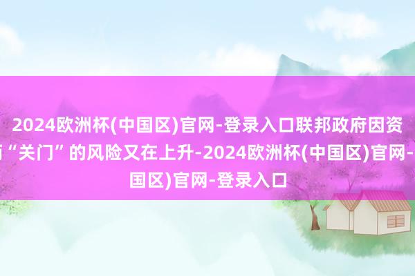 2024欧洲杯(中国区)官网-登录入口联邦政府因资金销耗而“关门”的风险又在上升-2024欧洲杯(中国区)官网-登录入口