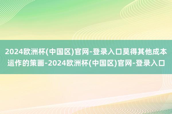 2024欧洲杯(中国区)官网-登录入口莫得其他成本运作的策画-2024欧洲杯(中国区)官网-登录入口