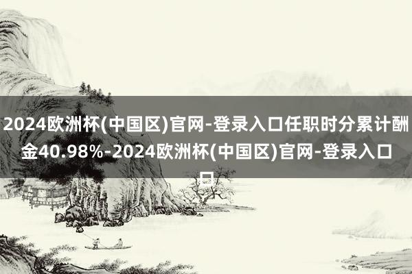 2024欧洲杯(中国区)官网-登录入口任职时分累计酬金40.98%-2024欧洲杯(中国区)官网-登录入口