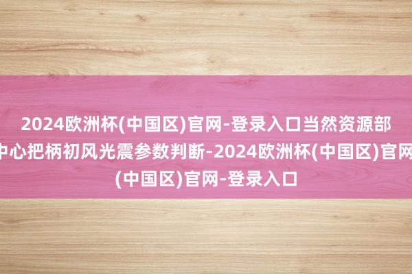 2024欧洲杯(中国区)官网-登录入口当然资源部海啸预警中心把柄初风光震参数判断-2024欧洲杯(中国区)官网-登录入口