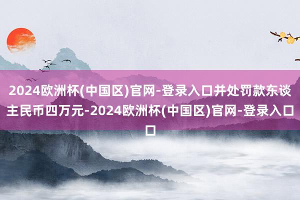 2024欧洲杯(中国区)官网-登录入口并处罚款东谈主民币四万元-2024欧洲杯(中国区)官网-登录入口