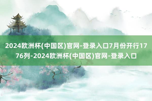 2024欧洲杯(中国区)官网-登录入口7月份开行1776列-2024欧洲杯(中国区)官网-登录入口