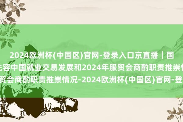 2024欧洲杯(中国区)官网-登录入口京直播｜国新办举行新闻发布会 先容中国就业交易发展和2024年服贸会商酌职责推崇情况-2024欧洲杯(中国区)官网-登录入口