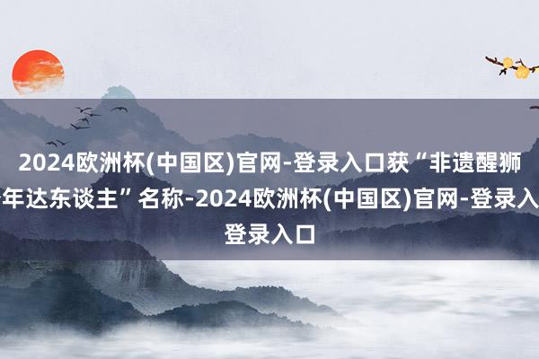 2024欧洲杯(中国区)官网-登录入口获“非遗醒狮少年达东谈主”名称-2024欧洲杯(中国区)官网-登录入口