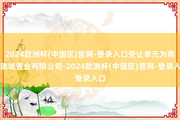 2024欧洲杯(中国区)官网-登录入口受让单元为南通瑞城置业有限公司-2024欧洲杯(中国区)官网-登录入口