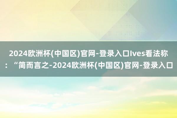 2024欧洲杯(中国区)官网-登录入口Ives看法称：“简而言之-2024欧洲杯(中国区)官网-登录入口