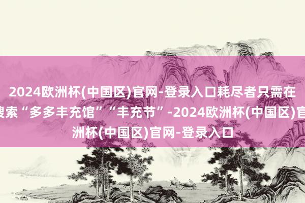 2024欧洲杯(中国区)官网-登录入口耗尽者只需在拼多多站内搜索“多多丰充馆”“丰充节”-2024欧洲杯(中国区)官网-登录入口