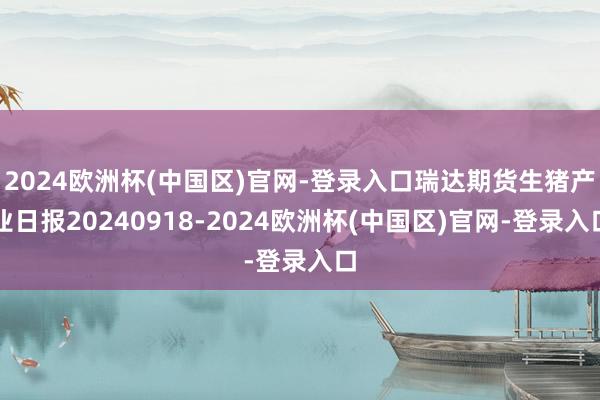 2024欧洲杯(中国区)官网-登录入口瑞达期货生猪产业日报20240918-2024欧洲杯(中国区)官网-登录入口