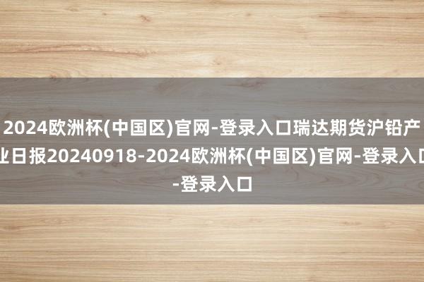 2024欧洲杯(中国区)官网-登录入口瑞达期货沪铅产业日报20240918-2024欧洲杯(中国区)官网-登录入口