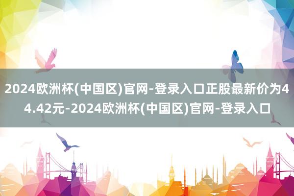 2024欧洲杯(中国区)官网-登录入口正股最新价为44.42元-2024欧洲杯(中国区)官网-登录入口