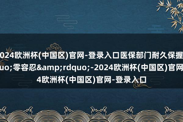 2024欧洲杯(中国区)官网-登录入口医保部门耐久保握&ldquo;零容忍&rdquo;-2024欧洲杯(中国区)官网-登录入口