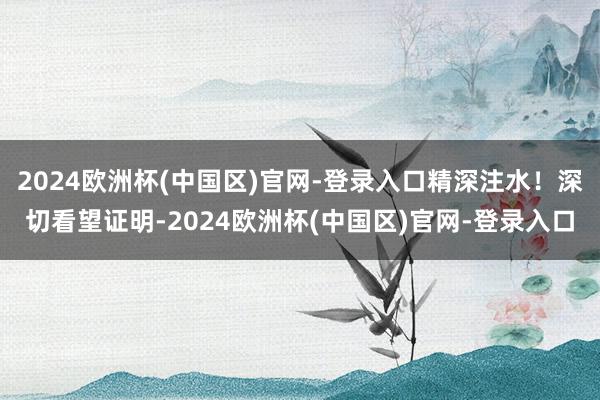 2024欧洲杯(中国区)官网-登录入口精深注水！深切看望证明-2024欧洲杯(中国区)官网-登录入口