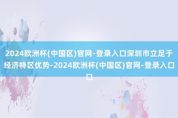 2024欧洲杯(中国区)官网-登录入口深圳市立足于经济特区优势-2024欧洲杯(中国区)官网-登录入口