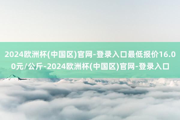 2024欧洲杯(中国区)官网-登录入口最低报价16.00元/公斤-2024欧洲杯(中国区)官网-登录入口