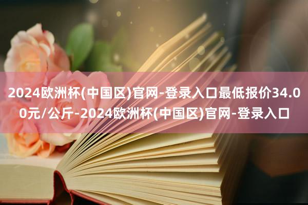 2024欧洲杯(中国区)官网-登录入口最低报价34.00元/公斤-2024欧洲杯(中国区)官网-登录入口