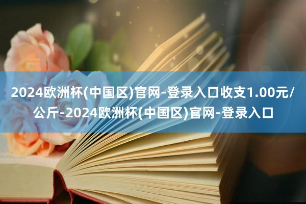 2024欧洲杯(中国区)官网-登录入口收支1.00元/公斤-2024欧洲杯(中国区)官网-登录入口