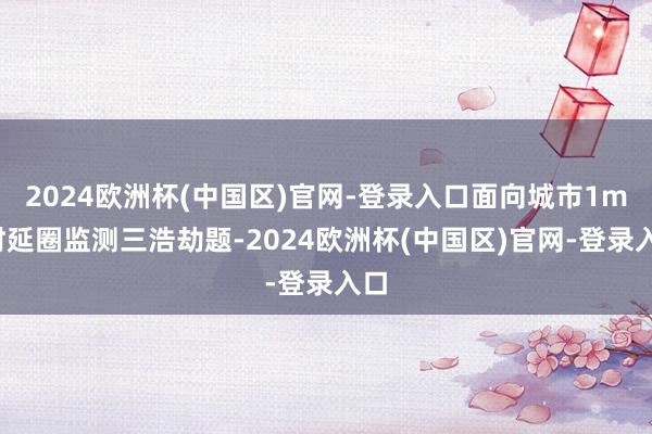 2024欧洲杯(中国区)官网-登录入口面向城市1ms时延圈监测三浩劫题-2024欧洲杯(中国区)官网-登录入口