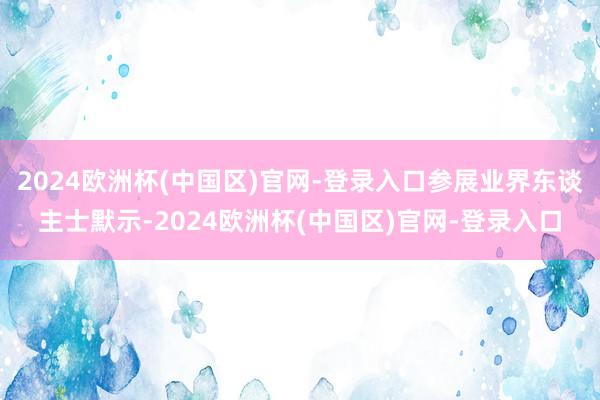 2024欧洲杯(中国区)官网-登录入口参展业界东谈主士默示-2024欧洲杯(中国区)官网-登录入口