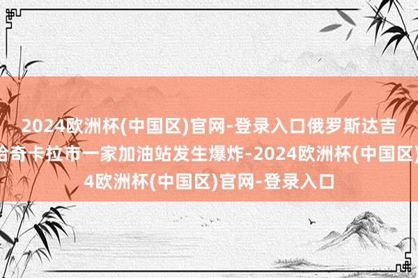 2024欧洲杯(中国区)官网-登录入口俄罗斯达吉斯坦共和国马哈奇卡拉市一家加油站发生爆炸-2024欧洲杯(中国区)官网-登录入口