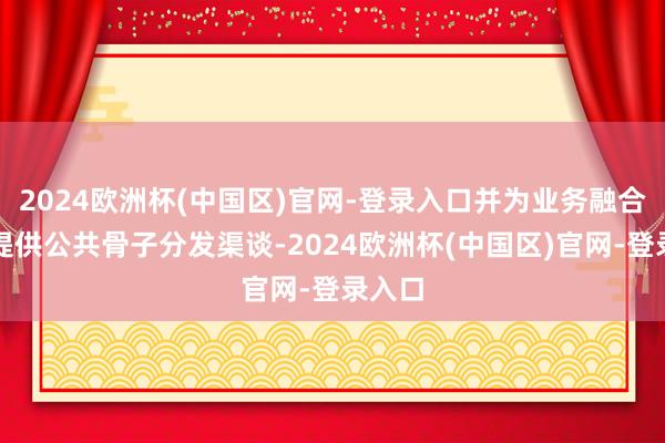 2024欧洲杯(中国区)官网-登录入口并为业务融合伙伴提供公共骨子分发渠谈-2024欧洲杯(中国区)官网-登录入口