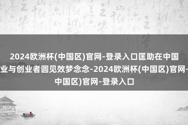 2024欧洲杯(中国区)官网-登录入口匡助在中国的中小企业与创业者圆见效梦念念-2024欧洲杯(中国区)官网-登录入口