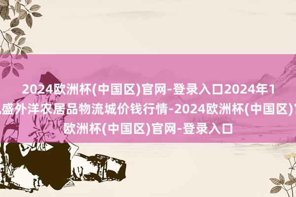 2024欧洲杯(中国区)官网-登录入口2024年10月6日山东凯盛外洋农居品物流城价钱行情-2024欧洲杯(中国区)官网-登录入口