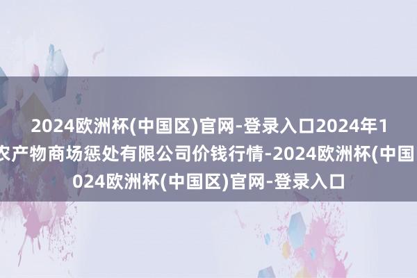 2024欧洲杯(中国区)官网-登录入口2024年10月6日山东喜地农产物商场惩处有限公司价钱行情-2024欧洲杯(中国区)官网-登录入口