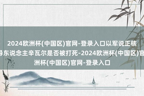 2024欧洲杯(中国区)官网-登录入口以军说正核实哈马斯指导东说念主辛瓦尔是否被打死-2024欧洲杯(中国区)官网-登录入口