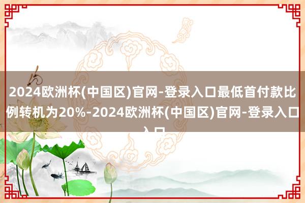 2024欧洲杯(中国区)官网-登录入口最低首付款比例转机为20%-2024欧洲杯(中国区)官网-登录入口