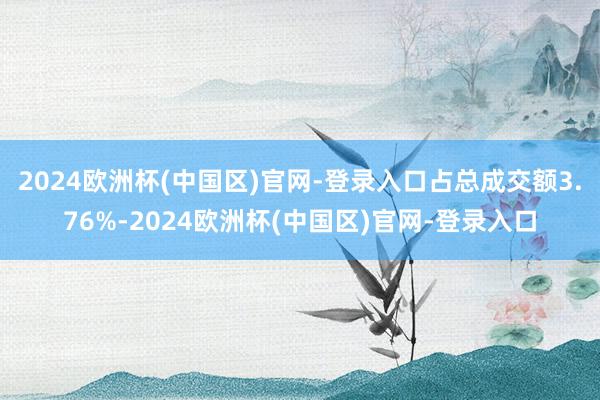 2024欧洲杯(中国区)官网-登录入口占总成交额3.76%-2024欧洲杯(中国区)官网-登录入口