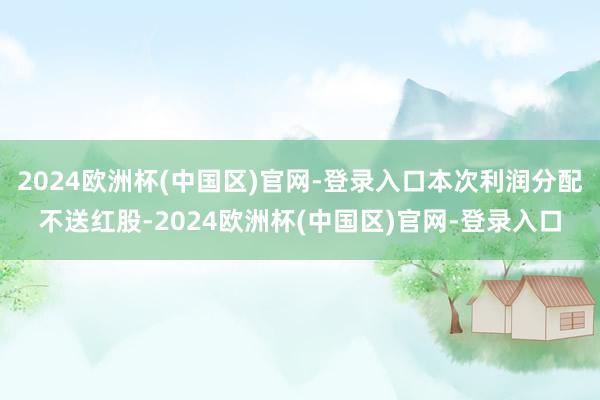 2024欧洲杯(中国区)官网-登录入口本次利润分配不送红股-2024欧洲杯(中国区)官网-登录入口