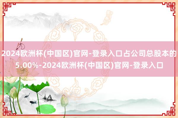 2024欧洲杯(中国区)官网-登录入口占公司总股本的5.00%-2024欧洲杯(中国区)官网-登录入口