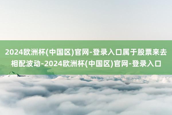 2024欧洲杯(中国区)官网-登录入口属于股票来去相配波动-2024欧洲杯(中国区)官网-登录入口