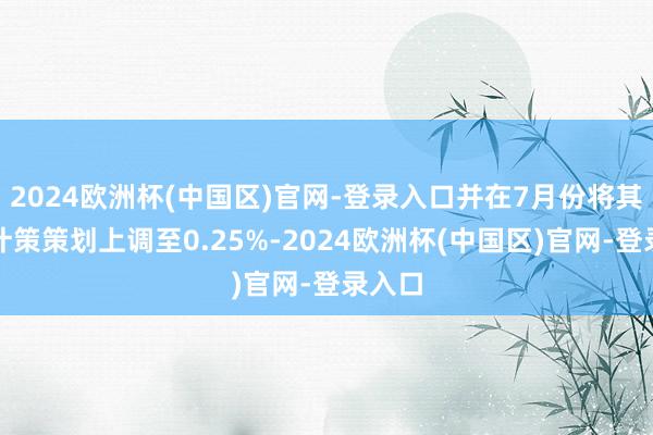 2024欧洲杯(中国区)官网-登录入口并在7月份将其短期计策策划上调至0.25%-2024欧洲杯(中国区)官网-登录入口