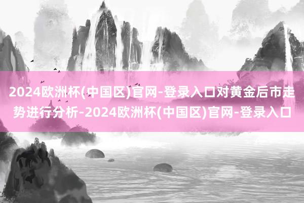 2024欧洲杯(中国区)官网-登录入口对黄金后市走势进行分析-2024欧洲杯(中国区)官网-登录入口