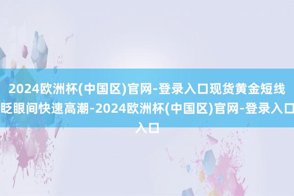 2024欧洲杯(中国区)官网-登录入口现货黄金短线眨眼间快速高潮-2024欧洲杯(中国区)官网-登录入口