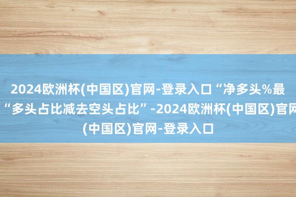 2024欧洲杯(中国区)官网-登录入口“净多头%最新”指刻下“多头占比减去空头占比”-2024欧洲杯(中国区)官网-登录入口