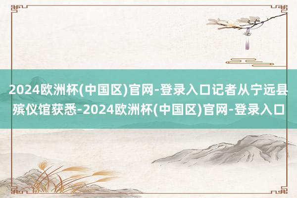 2024欧洲杯(中国区)官网-登录入口记者从宁远县殡仪馆获悉-2024欧洲杯(中国区)官网-登录入口