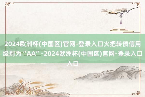 2024欧洲杯(中国区)官网-登录入口火把转债信用级别为“AA”-2024欧洲杯(中国区)官网-登录入口